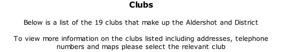 Clubs  Below is a list of the 19 clubs that make up the Aldershot and District  To view more information on the clubs listed including addresses, telephone numbers and maps please select the relevant club